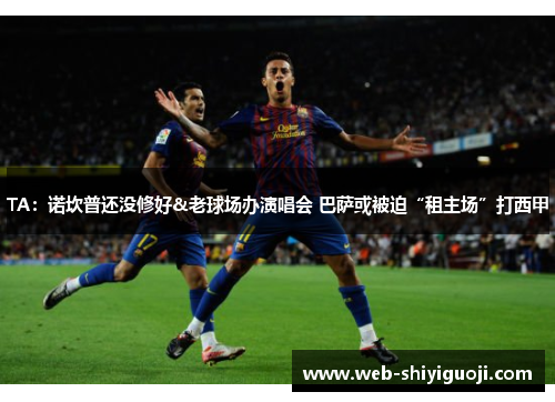 TA：诺坎普还没修好&老球场办演唱会 巴萨或被迫“租主场”打西甲